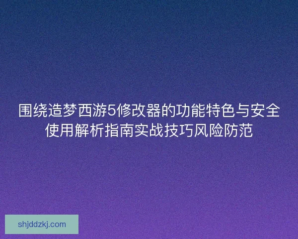 围绕造梦西游5修改器的功能特色与安全使用解析指南实战技巧风险防范 围绕造梦西游5修改器的功能特色与安全使用解析指南实战技巧风险防范
