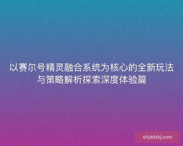 以赛尔号精灵融合系统为核心的全新玩法与策略解析探索深度体验篇 以赛尔号精灵融合系统为核心的全新玩法与策略解析探索深度体验篇