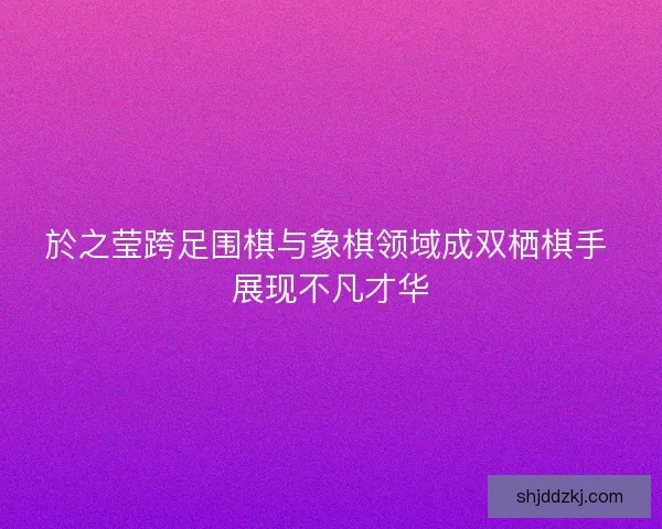 於之莹跨足围棋与象棋领域成双栖棋手 展现不凡才华