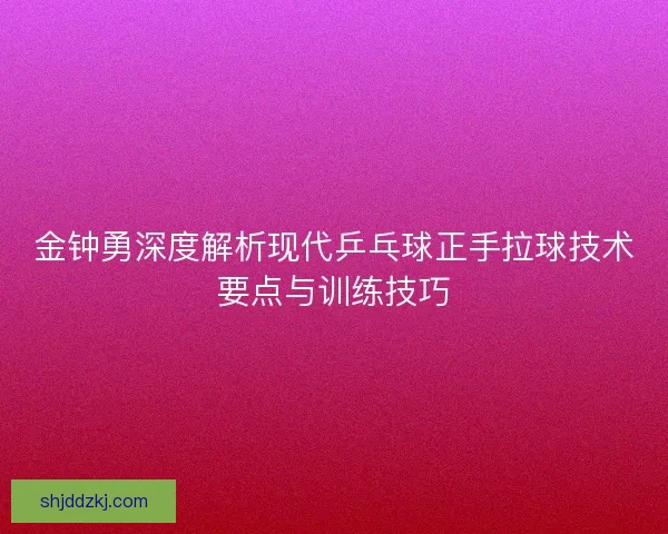 金钟勇深度解析现代乒乓球正手拉球技术要点与训练技巧