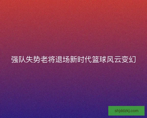 强队失势老将退场新时代篮球风云变幻