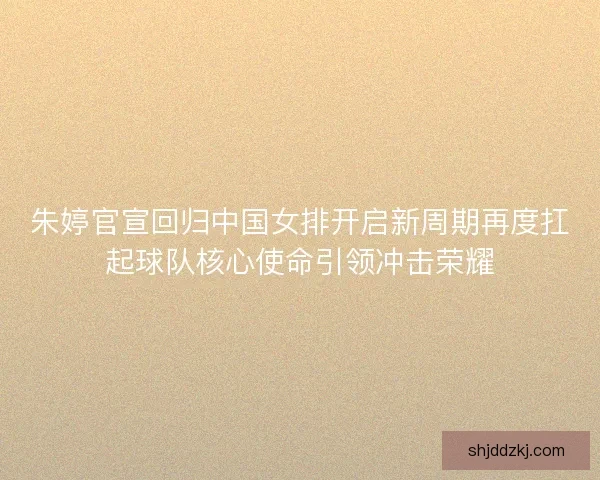 朱婷官宣回归中国女排开启新周期再度扛起球队核心使命引领冲击荣耀 朱婷官宣回归中国女排开启新周期再度扛起球队核心使命引领冲击荣耀