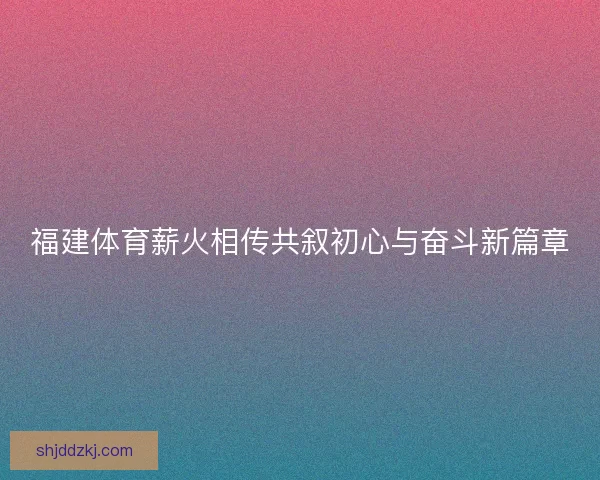 福建体育薪火相传共叙初心与奋斗新篇章