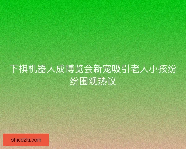 下棋机器人成博览会新宠吸引老人小孩纷纷围观热议