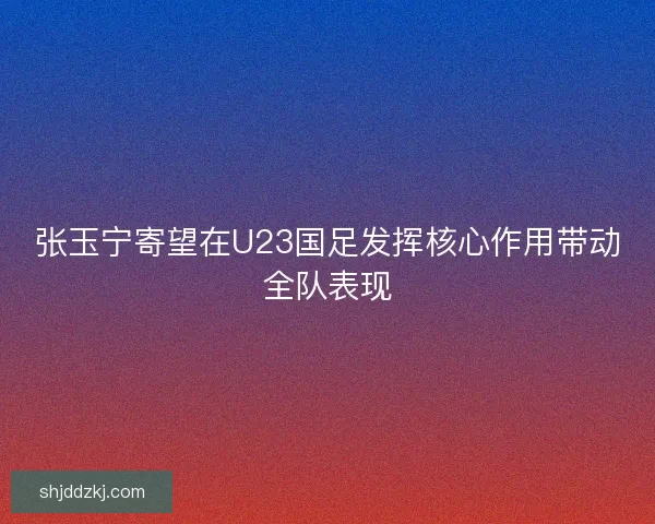 张玉宁寄望在U23国足发挥核心作用带动全队表现