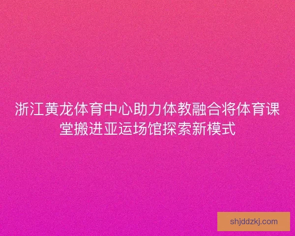 浙江黄龙体育中心助力体教融合将体育课堂搬进亚运场馆探索新模式