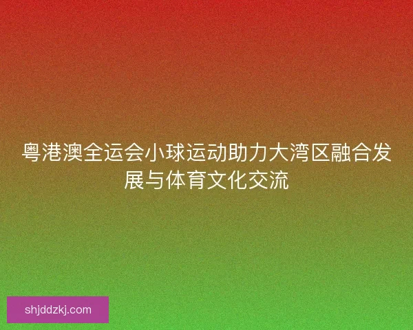 粤港澳全运会小球运动助力大湾区融合发展与体育文化交流