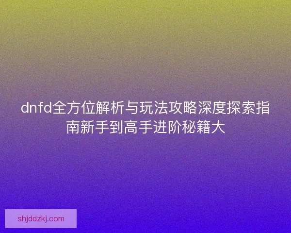 dnfd全方位解析与玩法攻略深度探索指南新手到高手进阶秘籍大 dnfd全方位解析与玩法攻略深度探索指南新手到高手进阶秘籍大