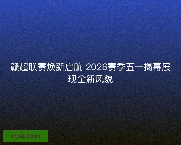赣超联赛焕新启航 2026赛季五一揭幕展现全新风貌