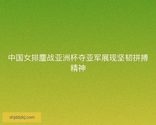 中国女排鏖战亚洲杯夺亚军展现坚韧拼搏精神 中国女排鏖战亚洲杯夺亚军展现坚韧拼搏精神